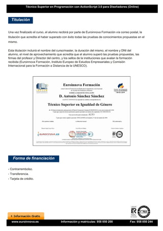 Técnico Superior en Programación con ActionScript 3.0 para Diseñadores (Online)



  Titulación


Una vez finalizado el curso, el alumno recibirá por parte de Euroinnova Formación vía correo postal, la
titulación que acredita el haber superado con éxito todas las pruebas de conocimientos propuestas en el
mismo.

Esta titulación incluirá el nombre del curso/master, la duración del mismo, el nombre y DNI del
alumno, el nivel de aprovechamiento que acredita que el alumno superó las pruebas propuestas, las
firmas del profesor y Director del centro, y los sellos de la instituciones que avalan la formación
recibida (Euroinnova Formación, Instituto Europeo de Estudios Empresariales y Comisión
Internacional para la Formación a Distancia de la UNESCO).




   Forma de financiación

- Contrarrembolso.
- Transferencia.
- Tarjeta de crédito.




  www.euroinnova.es                     Información y matrículas: 958 050 200                Fax: 958 050 244
 