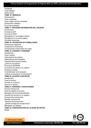 Técnico Superior de Programación de Páginas Web con PHP y Javascript (Cliente+Servidor)


Visibilidad
Crear Objetos
Destructores
TEMA 16. HERENCIA
Presentación
Crear subclases
Crear objetos de las subclases
Sobrescribir métodos
El acceso protected
TEMA 17. RECOGER INFORMACIÓN DEL USUARIO
Introducción
El array $_GET
El array $_POST
Recogerlos en una página distinta
Recogerlos en la misma página
Entradas requeridas
TEMA 18. VALIDACIÓN DE FORMULARIOS
Expresiones regulares
Limpiando la información
Comprobando el formulario de origen
TEMA 19. COOKIES Y SESIONES
Introducción
Crear cookies
Caducidad de la cookies
Dependencia del navegador
Características de los cookies
¿Qué es una sesión?
El array $_SESSION
La función od_start() y od_clean()
Finalizar la sesión
El identificador de la sesiones
¿Dónde se almacena la información?
TEMA 20. ACCESO A ARCHIVOS
Introducción
Crear el archivo
Escribir en el archivo
Leer de un archivo
TEMA 21. ERRORES Y EXCEPCIONES
Errores Introducción
Nivel de registro de errores
Mensajes de error personalizados
Guardar los errores en un registro
Excepciones Introducción
Manejar excepciones
Jerarquía de excepciones
¿Dónde manejar las excepciones?
Manejador por defecto
TEMA 22. CONFIGURACIÓN DE LA BASE DE DATOS
MySql




 www.euroinnova.es                Información y matrículas: 958 050 200           Fax: 958 050 244
 