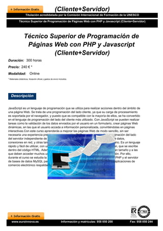 (Cliente+Servidor)
                     Titulación acredidatada por la Comisión Internacional de Formación de la UNESCO

             Técnico Superior de Programación de Páginas Web con PHP y Javascript (Cliente+Servidor)




                   Técnico Superior de Programación de
                    Páginas Web con PHP y Javascript
                            (Cliente+Servidor)
Duración: 300 horas
Precio: 240 € *
Modalidad:                Online
* Materiales didácticos, titulación oficial y gastos de envío incluidos.




   Descripción


JavaScript es un lenguaje de programación que se utiliza para realizar acciones dentro del ámbito de
una página Web. Se trata de una programación del lado cliente, ya que su carga de procesamiento
es soportada por el navegador, y puesto que es compatible con la mayoría de ellos, se ha convertido
en el lenguaje de programación del lado del cliente más utilizado. Con JavaScript se pueden realizar
tareas como la validación de los datos enviados por el usuario en un formulario, crear páginas Web
dinámicas, en las que el usuario acceda a información personalizada, convirtiéndolas en páginas
interactivas.Con este curso aprenderás a mejorar las páginas Web de modo sencillo, sin ser
necesaria una experiencia previa en programación. PHP es un lenguaje de programación del lado
del servidor independiente de plataforma, que permite realizar accesos a bases de datos,
conexiones en red, y otras tareas para crear la página que finalmente verá el usuario. Es un lenguaje
rápido y fácil de utilizar, con una gran librería de funciones y mucha documentación, que se escribe
dentro del código HTML. Además, cuando hay que manejar bases de datos de gran tamaño y a las
que deben acceder muchos usuarios, las bases de datos distribuidas son la solución. Por ello,
durante el curso se estudia la programación de la parte servidor con la tecnología PHP y el servidor
de bases de datos MySQL para, al finalizar el curso, poder desarrollar completas aplicaciones de
comercio electrónico respaldadas por bases de datos.




    www.euroinnova.es                                           Información y matrículas: 958 050 200   Fax: 958 050 244
 