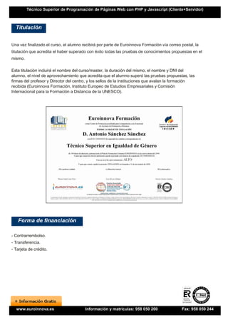 Técnico Superior de Programación de Páginas Web con PHP y Javascript (Cliente+Servidor)



  Titulación


Una vez finalizado el curso, el alumno recibirá por parte de Euroinnova Formación vía correo postal, la
titulación que acredita el haber superado con éxito todas las pruebas de conocimientos propuestas en el
mismo.

Esta titulación incluirá el nombre del curso/master, la duración del mismo, el nombre y DNI del
alumno, el nivel de aprovechamiento que acredita que el alumno superó las pruebas propuestas, las
firmas del profesor y Director del centro, y los sellos de la instituciones que avalan la formación
recibida (Euroinnova Formación, Instituto Europeo de Estudios Empresariales y Comisión
Internacional para la Formación a Distancia de la UNESCO).




   Forma de financiación

- Contrarrembolso.
- Transferencia.
- Tarjeta de crédito.




  www.euroinnova.es                     Información y matrículas: 958 050 200                Fax: 958 050 244
 