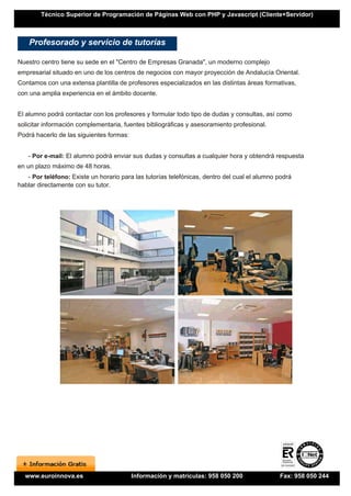 Técnico Superior de Programación de Páginas Web con PHP y Javascript (Cliente+Servidor)



    Profesorado y servicio de tutorías

Nuestro centro tiene su sede en el "Centro de Empresas Granada", un moderno complejo
empresarial situado en uno de los centros de negocios con mayor proyección de Andalucía Oriental.
Contamos con una extensa plantilla de profesores especializados en las distintas áreas formativas,
con una amplia experiencia en el ámbito docente.


El alumno podrá contactar con los profesores y formular todo tipo de dudas y consultas, así como
solicitar información complementaria, fuentes bibliográficas y asesoramiento profesional.
Podrá hacerlo de las siguientes formas:


   - Por e-mail: El alumno podrá enviar sus dudas y consultas a cualquier hora y obtendrá respuesta
en un plazo máximo de 48 horas.
   - Por teléfono: Existe un horario para las tutorías telefónicas, dentro del cual el alumno podrá
hablar directamente con su tutor.




  www.euroinnova.es                       Información y matrículas: 958 050 200               Fax: 958 050 244
 