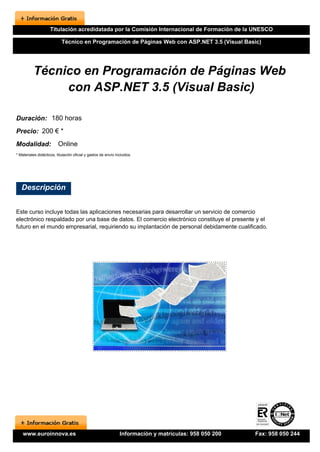 Titulación acredidatada por la Comisión Internacional de Formación de la UNESCO

                            Técnico en Programación de Páginas Web con ASP.NET 3.5 (Visual Basic)




          Técnico en Programación de Páginas Web
               con ASP.NET 3.5 (Visual Basic)

Duración: 180 horas
Precio: 200 € *
Modalidad:                Online
* Materiales didácticos, titulación oficial y gastos de envío incluidos.




   Descripción


Este curso incluye todas las aplicaciones necesarias para desarrollar un servicio de comercio
electrónico respaldado por una base de datos. El comercio electrónico constituye el presente y el
futuro en el mundo empresarial, requiriendo su implantación de personal debidamente cualificado.




    www.euroinnova.es                                           Información y matrículas: 958 050 200   Fax: 958 050 244
 