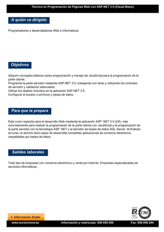 Técnico en Programación de Páginas Web con ASP.NET 3.5 (Visual Basic)



  A quién va dirigido

Programadores y desarrolladores Web e informáticos.




 Objetivos

Adquirir conceptos básicos sobre programación y manejo de JavaScript para la programación de la
parte cliente.
Programar la parte servidor mediante ASP.NET 3.5, trabajando con texto y utilizando los controles
de servidor y validación adecuados.
Utilizar los objetos incluídos en la aplicación ASP.NET 3.5
Configurar el acceso a archivos y bases de datos.




  Para que te prepara

Este curso capacita para el desarrollo Web mediante la aplicación ASP .NET 3.5 (C#), más
concretamente para realizar la programación de la parte cliente con JavaScript y la programación de
la parte servidor con la tecnología ASP .NET y el servidor de bases de datos SQL Server. Al finalizar
el curso, el alumno será capaz de desarrollar completas aplicaciones de comercio electrónico
respaldadas por bases de datos.




  Salidas laborales

Todo tipo de empresas con comercio electrónico y venta por Internet. Empresas especializadas de
servicios informáticos.




  www.euroinnova.es                     Información y matrículas: 958 050 200                Fax: 958 050 244
 