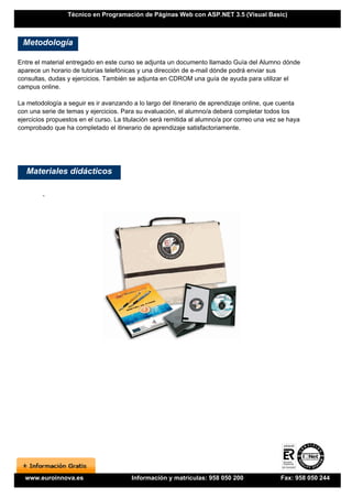 Técnico en Programación de Páginas Web con ASP.NET 3.5 (Visual Basic)



 Metodología

Entre el material entregado en este curso se adjunta un documento llamado Guía del Alumno dónde
aparece un horario de tutorías telefónicas y una dirección de e-mail dónde podrá enviar sus
consultas, dudas y ejercicios. También se adjunta en CDROM una guía de ayuda para utilizar el
campus online.

La metodología a seguir es ir avanzando a lo largo del itinerario de aprendizaje online, que cuenta
con una serie de temas y ejercicios. Para su evaluación, el alumno/a deberá completar todos los
ejercicios propuestos en el curso. La titulación será remitida al alumno/a por correo una vez se haya
comprobado que ha completado el itinerario de aprendizaje satisfactoriamente.




   Materiales didácticos

        -




  www.euroinnova.es                     Información y matrículas: 958 050 200                 Fax: 958 050 244
 