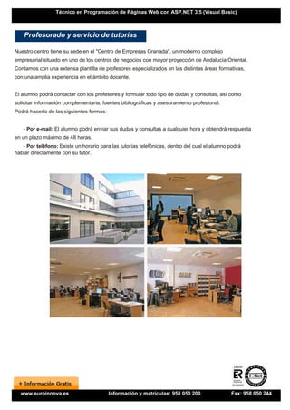 Técnico en Programación de Páginas Web con ASP.NET 3.5 (Visual Basic)



    Profesorado y servicio de tutorías

Nuestro centro tiene su sede en el "Centro de Empresas Granada", un moderno complejo
empresarial situado en uno de los centros de negocios con mayor proyección de Andalucía Oriental.
Contamos con una extensa plantilla de profesores especializados en las distintas áreas formativas,
con una amplia experiencia en el ámbito docente.


El alumno podrá contactar con los profesores y formular todo tipo de dudas y consultas, así como
solicitar información complementaria, fuentes bibliográficas y asesoramiento profesional.
Podrá hacerlo de las siguientes formas:


   - Por e-mail: El alumno podrá enviar sus dudas y consultas a cualquier hora y obtendrá respuesta
en un plazo máximo de 48 horas.
   - Por teléfono: Existe un horario para las tutorías telefónicas, dentro del cual el alumno podrá
hablar directamente con su tutor.




  www.euroinnova.es                       Información y matrículas: 958 050 200               Fax: 958 050 244
 