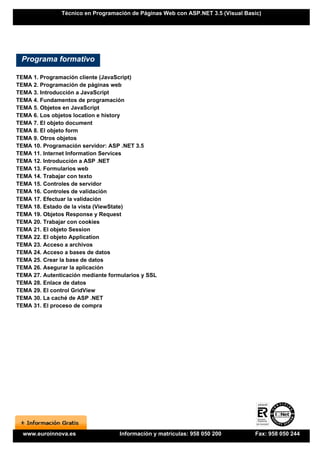 Técnico en Programación de Páginas Web con ASP.NET 3.5 (Visual Basic)




 Programa formativo

TEMA 1. Programación cliente (JavaScript)
TEMA 2. Programación de páginas web
TEMA 3. Introducción a JavaScript
TEMA 4. Fundamentos de programación
TEMA 5. Objetos en JavaScript
TEMA 6. Los objetos location e history
TEMA 7. El objeto document
TEMA 8. El objeto form
TEMA 9. Otros objetos
TEMA 10. Programación servidor: ASP .NET 3.5
TEMA 11. Internet Information Services
TEMA 12. Introducción a ASP .NET
TEMA 13. Formularios web
TEMA 14. Trabajar con texto
TEMA 15. Controles de servidor
TEMA 16. Controles de validación
TEMA 17. Efectuar la validación
TEMA 18. Estado de la vista (ViewState)
TEMA 19. Objetos Response y Request
TEMA 20. Trabajar con cookies
TEMA 21. El objeto Session
TEMA 22. El objeto Application
TEMA 23. Acceso a archivos
TEMA 24. Acceso a bases de datos
TEMA 25. Crear la base de datos
TEMA 26. Asegurar la aplicación
TEMA 27. Autenticación mediante formularios y SSL
TEMA 28. Enlace de datos
TEMA 29. El control GridView
TEMA 30. La caché de ASP .NET
TEMA 31. El proceso de compra




  www.euroinnova.es                 Información y matrículas: 958 050 200        Fax: 958 050 244
 