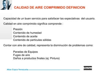 Atlas Copco Venezuela
AtlasCopco
CALIDAD DE AIRE COMPRIMIDO DEFINICION
Capacidad de un buen servicio para satisfacer las expectativas del usuario.
Calidad en aire comprimido significa comprende :
Presión
Contenido de humedad
Contenido de aceite
Contenido de partículas sólidas
Contar con aire de calidad, representa la disminución de problemas como:
Paradas de Equipos
Fugas de aire
Daños a productos finales (ej: Pintura)
 