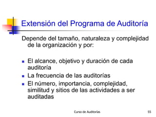 Curso de Auditorías 55
Extensión del Programa de Auditoría
Depende del tamaño, naturaleza y complejidad
de la organización y por:
 El alcance, objetivo y duración de cada
auditoría
 La frecuencia de las auditorías
 El número, importancia, complejidad,
similitud y sitios de las actividades a ser
auditadas
 