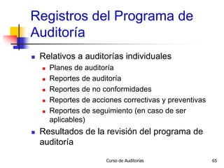 Curso de Auditorías 65
Registros del Programa de
Auditoría
 Relativos a auditorías individuales
 Planes de auditoría
 Reportes de auditoría
 Reportes de no conformidades
 Reportes de acciones correctivas y preventivas
 Reportes de seguimiento (en caso de ser
aplicables)
 Resultados de la revisión del programa de
auditoría
 