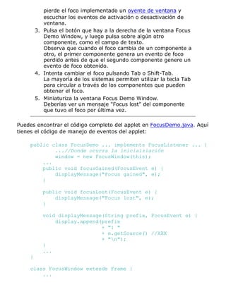 pierde el foco implementado un oyente de ventana y
           escuchar los eventos de activación o desactivación de
           ventana.
        3. Pulsa el botón que hay a la derecha de la ventana Focus
           Demo Window, y luego pulsa sobre algún otro
           componente, como el campo de texto.
           Observa que cuando el foco cambia de un componente a
           otro, el primer componente genera un evento de foco
           perdido antes de que el segundo componente genere un
           evento de foco obtenido.
        4. Intenta cambiar el foco pulsando Tab o Shift-Tab.
           La mayoría de los sistemas permiten utilizar la tecla Tab
           para circular a través de los componentes que pueden
           obtener el foco.
        5. Miniaturiza la ventana Focus Demo Window.
           Deberías ver un mensaje "Focus lost" del componente
           que tuvo el foco por última vez.

Puedes encontrar el código completo del applet en FocusDemo.java. Aquí
tienes el código de manejo de eventos del applet:

    public class FocusDemo ... implements FocusListener ... {
            ...//Donde ocurra la inicialziación
            window = new FocusWindow(this);
        ...
        public void focusGained(FocusEvent e) {
            displayMessage("Focus gained", e);
        }

           public void focusLost(FocusEvent e) {
               displayMessage("Focus lost", e);
           }

           void displayMessage(String prefix, FocusEvent e) {
               display.append(prefix
                              + ": "
                              + e.getSource() //XXX
                              + "n");
           }
           ...
    }

    class FocusWindow extends Frame {
        ...
 