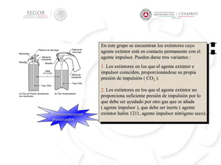 Permanentemente
presurizados
En este grupo se encuentran los extintores cuyo
agente extintor está en contacto permanente con el
agente impulsor. Pueden darse tres variantes :
-
1. Los extintores en los que el agente extintor e
impulsor coinciden, proporcionándose su propia
presión de impulsión ( CO2 ).
2. Los extintores en los que el agente extintor no
proporciona suficiente presión de impulsión por lo
que debe ser ayudado por otro gas que se añade
( agente impulsor ), que debe ser inerte ( agente
extintor halón 1211, agente impulsor nitrógeno seco).
Por el sistema de
presurización
 