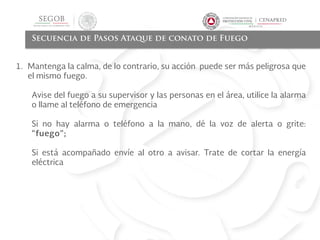 Secuencia de Pasos Ataque de conato de Fuego
1. Mantenga la calma, de lo contrario, su acción puede ser más peligrosa que
el mismo fuego.
Avise del fuego a su supervisor y las personas en el área, utilice la alarma
o llame al teléfono de emergencia
Si no hay alarma o teléfono a la mano, dé la voz de alerta o grite:
“fuego”;
Si está acompañado envíe al otro a avisar. Trate de cortar la energía
eléctrica
 
