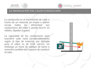 La propagación del calor Conducción
La conducción es el movimiento de calor a
través de un material, en mayor o menor
escala todos los elementos son
conductores del calor y puede ocurrir en
sólidos, líquidos o gases.
La capacidad de los conductores para
transferir calor varía considerablemente
según el tipo de material, por ejemplo
para el cobre es de 0.85 cal/cm, sin
embargo un muro de tabique de barro o
cemento también son capaces de conducir
el calor.
 