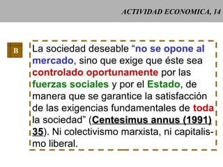 ACTIVIDAD ECONOMICA, 14
B La sociedad deseable “no se opone al
mercado, sino que exige que éste sea
controlado oportunamente por las
fuerzas sociales y por el Estado, de
manera que se garantice la satisfacción
de las exigencias fundamentales de toda
la sociedad” (Centesimus annus (1991)Centesimus annus (1991)
3535). Ni colectivismo marxista, ni capitalis-
mo liberal.
 