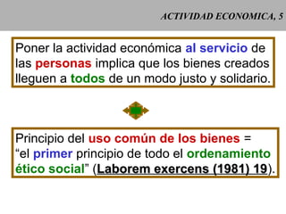 ACTIVIDAD ECONOMICA, 5
Poner la actividad económica al servicio de
las personas implica que los bienes creados
lleguen a todos de un modo justo y solidario.
Principio del uso común de los bienes =
“el primer principio de todo el ordenamiento
ético social” (Laborem exercens (1981) 19Laborem exercens (1981) 19).
 