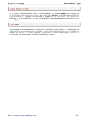 Curso de JavaScript                                                              Lola Cárdenas Luque


 Ámbito de las variables


 En JS también tenemos variables locales y variables globales. Las variables locales serán aquellas que
 se definan dentro de una función, mientras que las variables globales serán aquellas que se definan
 fuera de la función, y podrán ser consultadas y modificadas por cualquiera de las funciones que
 tengamos en el documento HTML. Un buen sitio para definir variables globales es en la cabecera, <HEAD>
 ... </HEAD>


 Constantes


 Las constantes no existen como tales en JavaScript. Salvando el caso del objeto Math, que veremos más
 adelante, no las tenemos disponibles. Si se quiere usar una constante en el programa, no quedará más
 remedio que declarar una variable, asignarle un valor desde el principio del programa, y procurar no
 tocarlo. Es lo más parecido a las constantes que se puede obtener.




http://rinconprog.metropoli2000.com                                                              - 10 -
 