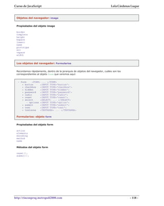 Curso de JavaScript                                                            Lola Cárdenas Luque


 Objetos del navegador: image


 Propiedades del objeto image

 border
 complete
 height
 hspace
 lowsrc
 name
 prototype
 src
 vspace
 width


 Los objetos del navegador: Formularios


 Recordamos rápidamente, dentro de la jerarquía de objetos del navegador, cuáles son los
 correspondientes al objeto form que veremos aquí:


  - form     <FORM> ... </FORM>
     + button      <INPUT TYPE="button">
     + checkbox    <INPUT TYPE="checkbox">
     + hidden      <INPUT TYPE="hidden">
     + password    <INPUT TYPE="password">
     + radio       <INPUT TYPE="radio">
     + reset       <INPUT TYPE="reset">
     + select      <SELECT> ... </SELECT>
         - options <INPUT TYPE="option">
     + submit      <INPUT TYPE="submit">
     + text        <INPUT TYPE="text">
     + textarea    <TEXTAREA> ... </TEXTAREA>

 Formularios: objeto form


 Propiedades del objeto form

 action
 elements
 encoding
 method
 name

 Métodos del objeto form

 reset();
 submit();




http://rinconprog.metropoli2000.com                                                        - 118 -
 