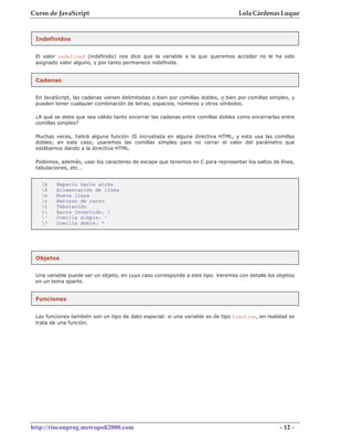 Curso de JavaScript                                                               Lola Cárdenas Luque


 Indefinidos


 El valor undefined (indefinido) nos dice que la variable a la que queremos acceder no le ha sido
 asignado valor alguno, y por tanto permanece indefinida.


 Cadenas


 En JavaScript, las cadenas vienen delimitadas o bien por comillas dobles, o bien por comillas simples, y
 pueden tener cualquier combinación de letras, espacios, números y otros símbolos.

 ¿A qué se debe que sea válido tanto encerrar las cadenas entre comillas dobles como encerrarlas entre
 comillas simples?

 Muchas veces, habrá alguna función JS incrustada en alguna directiva HTML, y esta usa las comillas
 dobles; en este caso, usaremos las comillas simples para no cerrar el valor del parámetro que
 estábamos dando a la directiva HTML.

 Podemos, además, usar los caracteres de escape que tenemos en C para representar los saltos de línea,
 tabulaciones, etc...


   b    Espacio hacia atrás
   f    Alimentación de línea
   n    Nueva línea
   r    Retorno de carro
   t    Tabulación
       Barra invertida: 
   '    Comilla simple: '
   "    Comilla doble: "




 Objetos


 Una variable puede ser un objeto, en cuyo caso corresponde a este tipo. Veremos con detalle los objetos
 en un tema aparte.


 Funciones


 Las funciones también son un tipo de dato especial: si una variable es de tipo function, en realidad se
 trata de una función.




http://rinconprog.metropoli2000.com                                                                - 12 -
 