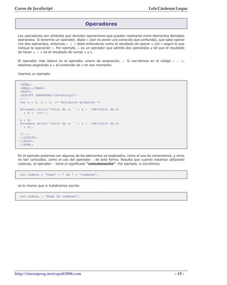 Curso de JavaScript                                                             Lola Cárdenas Luque


                                         Operadores

 Los operadores son símbolos que denotan operaciones que pueden realizarse entre elementos llamados
 operandos. Si tenemos un operador, léase $ (por no poner uno conocido que confunda), que sabe operar
 con dos operandos, entonces a $ b debe entenderse como el resultado de operar a con b según lo que
 indique la operación $. Por ejemplo, + es un operador que admite dos operandos y tal que el resultado
 de hacer a + b es el resultado de sumar a y b.

 El operador más básico es el operador unario de asignación, =. Si escribimos en el código a = b,
 estamos asignando a a el contenido de b en ese momento.

 Veamos un ejemplo:


  <HTML>
  <HEAD></HEAD>
  <BODY>
  <SCRIPT LANGUAGE="JavaScript">
  <!--
  var a = 4, b = 3; /* Variables globales */

  document.write('Valor de a: ' + a + '<BR>Valor de b: '
    + b + '<P>');

  a = b;
  document.write('Valor de a: ' + a + '<BR>Valor de b: '
    + b);

  //-->
  </SCRIPT>
  </BODY>
  </HTML>


 En el ejemplo podemos ver algunos de los elementos ya explicados, como el uso de comentarios, y otros
 no tan conocidos, como el uso del operador + de esta forma. Resulta que cuando estamos utilizando
 cadenas, el operador + tiene el significado "concatenación". Por ejemplo, si escribimos


  var cadena = "Suma" + " de " + "cadenas";


 es lo mismo que si hubiéramos escrito


  var cadena = "Suma de cadenas";




http://rinconprog.metropoli2000.com                                                             - 13 -
 