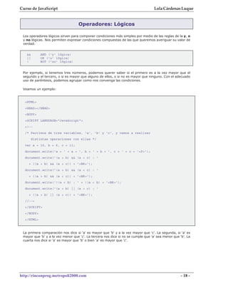 Curso de JavaScript                                                                Lola Cárdenas Luque


                                   Operadores: Lógicos

 Los operadores lógicos sirven para componer condiciones más simples por medio de las reglas de la y, o
 y no lógicas. Nos permiten expresar condiciones compuestas de las que queremos averiguar su valor de
 verdad.


   &&        AND ('y' lógica)
   ||        OR ('o' lógica)
   !         NOT ('no' lógica)


 Por ejemplo, si tenemos tres números, podemos querer saber si el primero es a la vez mayor que el
 segundo y el tercero, o si es mayor que alguno de ellos, o si no es mayor que ninguno. Con el adecuado
 uso de paréntesis, podemos agrupar como nos convenga las condiciones.

 Veamos un ejemplo:



  <HTML>
  <HEAD></HEAD>
  <BODY>
  <SCRIPT LANGUAGE="JavaScript">
  <!--
  /* Partimos de tres variables, 'a', 'b' y 'c', y vamos a realizar
        distintas operaciones con ellas */
  var a = 10, b = 6, c = 11;
  document.write('a = ' + a + ', b = ' + b + ', c = ' + c + '<P>');
  document.write('(a > b) && (a > c) : '
    + ((a > b) && (a > c)) + '<BR>');
  document.write('(a > b) && (a < c) : '
    + ((a > b) && (a < c)) + '<BR>');
  document.write('!(a < b) : ' + !(a < b) + '<BR>');
  document.write('(a > b) || (a > c) : '
    + ((a > b) || (a > c)) + '<BR>');
  //-->
  </SCRIPT>
  </BODY>
  </HTML>



 La primera comparación nos dice si 'a' es mayor que 'b' y a la vez mayor que 'c'. La segunda, si 'a' es
 mayor que 'b' y a la vez menor que 'c'. La tercera nos dice si no se cumple que 'a' sea menor que 'b'. La
 cuarta nos dice si 'a' es mayor que 'b' o bien 'a' es mayor que 'c'.




http://rinconprog.metropoli2000.com                                                                 - 18 -
 