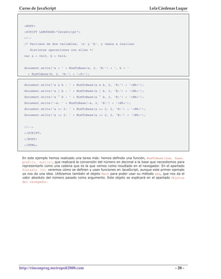 Curso de JavaScript                                                          Lola Cárdenas Luque



  <BODY>
  <SCRIPT LANGUAGE="JavaScript">
  <!--
  /* Partimos de dos variables, 'a' y 'b', y vamos a realizar
     distintas operaciones con ellas */
  var a = 0x10, b = 0x14;


  document.write('a = ' + NumToBase(a, 2, 'B:') + ', b = '
    + NumToBase(b, 2, 'B:') + '<P>');


  document.write('a & b : ' + NumToBase(a & b, 2, 'B:') + '<BR>');
  document.write('a | b : ' + NumToBase(a | b, 2, 'B:') + '<BR>');
  document.write('a ^ b : ' + NumToBase(a ^ b, 2, 'B:') + '<BR>');
  document.write('~a: ' + NumToBase(~a, 2, 'B:') + '<BR>');
  document.write('a << 2: ' + NumToBase(a << 2, 2, 'B:') + '<BR>');
  document.write('a >> 2: ' + NumToBase(a >> 2, 2, 'B:') + '<BR>');


  //-->
  </SCRIPT>
  </BODY>
  </HTML>



 En este ejemplo hemos realizado una tarea más: hemos definido una función, NumToBase(num, base,
 prefijo, sufijo), que realizará la conversión del número en decimal a la base que necesitemos para
 representarlo como una cadena que es la que vemos como resultado en el navegador. En el apartado
 Sintaxis (II) veremos cómo se definen y usan funciones en JavaScript, aunque este primer ejemplo
 ya nos da una idea. Utilizamos también el objeto Math para poder usar su método abs, que nos da el
 valor absoluto del número pasado como argumento. Este objeto se explicará en el apartado Objetos
 del navegador.




http://rinconprog.metropoli2000.com                                                          - 20 -
 