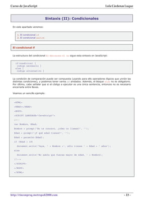 Curso de JavaScript                                                             Lola Cárdenas Luque



                               Sintaxis (II): Condicionales

 En este apartado veremos:


    1. El condicional if
    2. El condicional switch



 El condicional if


 La estructura del condicional Si-Entonces-Si no sigue esta sintaxis en JavaScript:


   if(condicion) {
    codigo necesario }
   else {
    codigo alternativo }


 La condición de comparación puede ser compuesta (usando para ello operadores lógicos que unirán las
 distintas condiciones), y podemos tener varios if anidados. Además, el bloque else no es obligatorio.
 Por último, cabe señalar que si el código a ejecutar es una única sentencia, entonces no es necesario
 encerrarla entre llaves.

 Veamos un sencillo ejemplo:



  <HTML>
  <HEAD></HEAD>
  <BODY>
  <SCRIPT LANGUAGE="JavaScript">
  <!--
  var Nombre, Edad;
  Nombre = prompt('No te conozco, ¿cómo te llamas?', '');
  Edad = prompt('¿Y qué edad tienes?', '');
  Edad = parseInt(Edad);
  if (Edad < 18)
    document.write('Vaya, ' + Nombre +', sólo tienes ' + Edad + ' años');
  else
    document.write('No sabía que fueras mayor de edad, ' + Nombre);
  //-->
  </SCRIPT>
  </BODY>
  </HTML>




http://rinconprog.metropoli2000.com                                                             - 23 -
 