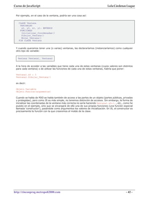 Curso de JavaScript                                                                Lola Cárdenas Luque


 Por ejemplo, en el caso de la ventana, podría ser una cosa así:


   CLASE Ventana
    VARIABLES
     x0, y0, x1, y1: ENTEROS
    FUNCIONES
     Inicializar_Coordenadas()
     Dibujar_Ventana()
     Mover_Ventana()
   FIN CLASE Ventana


 Y cuando queramos tener una (o varias) ventanas, las declararíamos (instanciaríamos) como cualquier
 otro tipo de variable:


  Ventana Ventana1, Ventana2


 A la hora de acceder a las variables que tiene cada una de estas ventanas (cuyos valores son distintos
 para cada ventana) o de utilizar las funciones de cada una de estas ventanas, habría que poner:

 Ventana1.x0 = 3
 Ventana2.Dibujar_Ventana()

 es decir:

 Objeto.Variable
 Objeto.Funcion(argumentos)

 Cuando se habla de POO se habla también de acceso a las partes de un objeto (partes públicas, privadas
 y protegidas), pero como JS es más simple, no tenemos distinción de accesos. Sin embargo, la forma de
 inicializar las coordenadas de la ventana más correcta no sería haciendo Ventana1.x0=3; , etc., como he
 puesto en el ejemplo, sino que se encargará de ello una de sus propias funciones (una función especial
 llamada 'constructor'), pasándole como argumentos los valores de inicialización. En JS, el constructor es
 precisamente la función con la que crearemos el molde de la clase.




http://rinconprog.metropoli2000.com                                                                - 42 -
 