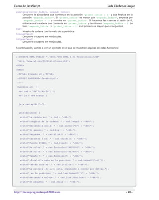 Curso de JavaScript                                                            Lola Cárdenas Luque
 substring(primer_Indice, segundo_Indice)
      Devuelve la subcadena que comienza en la posición 'primer_Indice + 1' y que finaliza en la
      posición 'segundo_Indice'. Si 'primer_Indice' es mayor que 'segundo_Indice', empieza por
      'segundo_Indice + 1' y termina en 'primer_Indice'. Si hacemos las cuentas a partir de 0,
      entonces es la cadena que comienza en 'primer_Indice' y termina en 'segundo_Indice - 1' (o
      bien 'segundo_Indice' y 'primer_Indice - 1' si el primero es mayor que el segundo).
 sup()
      Muestra la cadena con formato de superíndice.
 toLowerCase()
      Devuelve la cadena en minúsculas.
 toUpperCase()
      Devuelve la cadena en minúsculas.

 A continuación, vamos a ver un ejemplo en el que se muestran algunas de estas funciones:


 <!DOCTYPE HTML PUBLIC "-//W3C//DTD HTML 4.01 Transitional//EN"
  "http://www.w3.org/TR/html4/loose.dtd">
 <HTML>
 <HEAD>
  <TITLE> Ejemplo JS </TITLE>
  <SCRIPT LANGUAGE="JavaScript">
  <!--
  function a()    {
   var cad = "Hello World", i;
   var ja = new Array();


   ja = cad.split("o");


   with(document) {
    write("La cadena es: " + cad + "<BR>");
    write("Longitud de la cadena: " + cad.length + "<BR>");
    write("Haciendola ancla: " + cad.anchor("b") + "<BR>");
    write("En grande: " + cad.big() + "<BR>");
    write("Parpadea: " + cad.blink() + "<BR>");
    write("Caracter 3 es: " + cad.charAt(3) + "<BR>");
    write("Fuente FIXED: " + cad.fixed() + "<BR>");
    write("De color: " + cad.fontcolor("#FF0000") + "<BR>");
    write("De color: " + cad.fontcolor("salmon") + "<BR>");
    write("Tamaño 7: " + cad.fontsize(7) + "<BR>");
    write("<I>orl</I> esta en la posicion: " + cad.indexOf("orl"));
    write("<BR>En cursiva: " + cad.italics() + "<BR>");
    write("La primera <I>l</I> esta, empezando a contar por detras,");
    write(" en la posicion: " + cad.lastIndexOf("l") + "<BR>");
    write("Haciendola enlace: " + cad.link("doc.htm") + "<BR>");
    write("En pequeño: " + cad.small() + "<BR>");



http://rinconprog.metropoli2000.com                                                         - 48 -
 