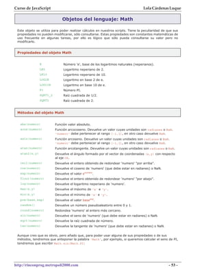 Curso de JavaScript                                                                Lola Cárdenas Luque

                              Objetos del lenguaje: Math

 Este objeto se utiliza para poder realizar cálculos en nuestros scripts. Tiene la peculiaridad de que sus
 propiedades no pueden modificarse, sólo consultarse. Estas propiedades son constantes matemáticas de
 uso frecuente en algunas tareas, por ello es lógico que sólo pueda consultarse su valor pero no
 modificarlo.


 Propiedades del objeto Math


                E              Número 'e', base de los logaritmos naturales (neperianos).
                LN2            Logaritmo neperiano de 2.
                LN10           Logaritmo neperiano de 10.
                LOG2E          Logaritmo en base 2 de e.
                LOG10E         Logaritmo en base 10 de e.
                PI             Número PI.
                SQRT1_2        Raíz cuadrada de 1/2.
                SQRT2          Raíz cuadrada de 2.


 Métodos del objeto Math


   abs(numero)            Función valor absoluto.
   acos(numero)           Función arcocoseno. Devuelve un valor cuyas unidades son radianes o NaN.
                          'numero' debe pertenecer al rango [-1,1], en otro caso devuelve NaN.
   asin(numero)           Función arcoseno. Devuelve un valor cuyas unidades son radianes o NaN.
                          'numero' debe pertenecer al rango [-1,1], en otro caso devuelve NaN.
   atan(numero)           Función arcotangente. Devuelve un valor cuyas unidades son radianes o NaN.
   atan2(x,y)             Devuelve el ángulo formado por el vector de coordenadas (x,y) con respecto
                          al eje OX.
   ceil(numero)           Devuelve el entero obtenido de redondear 'numero' "por arriba".
   cos(numero)            Devuelve el coseno de 'numero' (que debe estar en radianes) o NaN.
   exp(numero)            Devuelve el valor enumero.
   floor(numero)          Devuelve el entero obtenido de redondear 'numero' "por abajo".
   log(numero)            Devuelve el logaritmo neperiano de 'numero'.
   max(x,y)               Devuelve el máximo de 'x' e 'y'.
   min(x,y)               Devuelve el mínimo de 'x' e 'y'.
   pow(base,exp)          Devuelve el valor baseexp.
   random()               Devuelve un número pseudoaleatorio entre 0 y 1.
   round(numero)          Redondea 'numero' al entero más cercano.
   sin(numero)            Devuelve el seno de 'numero' (que debe estar en radianes) o NaN.
   sqrt(numero)           Devuelve la raíz cuadrada de número.
   tan(numero)            Devuelve la tangente de 'numero' (que debe estar en radianes) o NaN.


 Aunque creo que es obvio, pero añado que, para poder usar alguna de sus propiedades o de sus
 métodos, tendremos que anteponer la palabra 'Math', por ejemplo, si queremos calcular el seno de PI,
 tendremos que escribir Math.sin(Math.PI)




http://rinconprog.metropoli2000.com                                                                 - 53 -
 