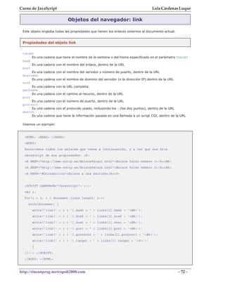 Curso de JavaScript                                                                Lola Cárdenas Luque

                              Objetos del navegador: link

 Este objeto engloba todas las propiedades que tienen los enlaces externos al documento actual.


 Propiedades del objeto link


 target
      Es una   cadena que tiene el nombre de la ventana o del frame especificado en el parámetro TARGET
 hash
      Es una   cadena con el nombre del enlace, dentro de la URL
 host
      Es una   cadena con el nombre del servidor y número de puerto, dentro de la URL
 hostname
      Es una   cadena con el nombre de dominio del servidor (o la dirección IP) dentro de la URL
 href
      Es una   cadena con la URL completa
 pathname
      Es una   cadena con el camino al recurso, dentro de la URL
 port
      Es una   cadena con el número de puerto, dentro de la URL
 protocol
      Es una   cadena con el protocolo usado, incluyendo los : (los dos puntos), dentro de la URL
 search
      Es una   cadena que tiene la información pasada en una llamada a un script CGI, dentro de la URL

 Veamos un ejemplo:


  <HTML> <HEAD> </HEAD>
  <BODY>
  Recorramos todos los enlaces que vemos a continuación, y a ver que nos dice
  JavaScript de sus propiedades: <P>
  <A HREF="http://www.notoy.es/EnlaceFalso1.html">Enlace falso número 1</A><BR>
  <A HREF="http://www.notoy.es/EnlaceFalso2.html">Enlace falso número 2</A><BR>
  <A HREF="#OtraSeccion">Enlace a una sección</A><P>


  <SCRIPT LANGUAGE="JavaScript"> <!--
  var i;
  for(i = 0; i < document.links.length; i++)
    with(document) {
      write('link[' + i + '].hash = ' + links[i].hash + '<BR>');
      write('link[' + i + '].href = ' + links[i].href + '<BR>');
      write('link[' + i + '].host = ' + links[i].host + '<BR>');
      write('link[' + i + '].port = ' + links[i].port + '<BR>');
      write('link[' + i + '].protocol = ' + links[i].protocol + '<BR>');
      write('link[' + i + '].target = ' + links[i].target + '<P>');
      }
  //--> </SCRIPT>
  </BODY> </HTML>



http://rinconprog.metropoli2000.com                                                                 - 72 -
 