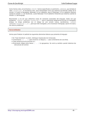Curso de JavaScript                                                               Lola Cárdenas Luque


 Como hemos visto, en la directiva <SCRIPT> hemos especificado un parámetro, LANGUAGE, que tomaba el
 valor "JavaScript". Si escribimos esto, será interpretado como que estamos escribiendo código de la
 versión 1.0 para el Navegador Netscape 2.0 en adelante, para el Netscape 3.0 en adelante estamos
 usando la versión 1.1 de JavaScript, y para Netscape 4.0 en adelante interpreta que estamos usando la
 versión 1.2 del lenguaje.

 Resumiendo: a no ser que utilicemos cosas de versiones avanzadas del lenguaje, basta con que
 pongamos '<SCRIPT LANGUAGE="JavaScript">', pero si queremos asegurarnos de que un navegador
 antiguo no tenga problemas con el código de una versión nueva, escribiremos '<SCRIPT
 LANGUAGE="JavaScript 1.x">', para que este navegador, al no reconocer el lenguaje, ignore el script y
 nos ahorre problemas.


 Generalidades


 Vemos para finalizar el capítulo los siguientes elementos básicos que presenta el lenguaje:

    •   Es "Case Sensitive", es decir, distingue mayúsculas de minúsculas.
    •   Comentarios: /* ... */ para encerrar un bloque y // para comentarios de una línea.
    •   Cada sentencia ha de terminar en ;
    •   Encerrando código entre llaves { ... } lo agrupamos. Se verá su sentido cuando tratemos las
          estructuras de control.




http://rinconprog.metropoli2000.com                                                             -8-
 