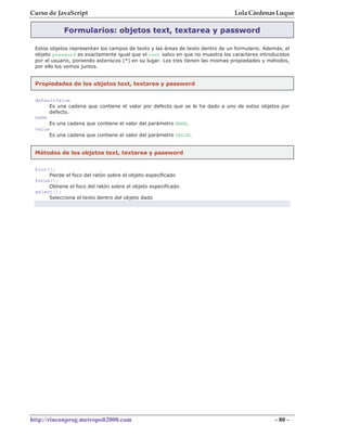 Curso de JavaScript                                                              Lola Cárdenas Luque

            Formularios: objetos text, textarea y password

 Estos objetos representan los campos de texto y las áreas de texto dentro de un formulario. Además, el
 objeto password es exactamente igual que el text salvo en que no muestra los caracteres introducidos
 por el usuario, poniendo asteriscos (*) en su lugar. Los tres tienen las mismas propiedades y métodos,
 por ello los vemos juntos.


 Propiedades de los objetos text, textarea y password


 defaultValue
      Es una cadena que contiene el valor por defecto que se le ha dado a uno de estos objetos por
      defecto.
 name
      Es una cadena que contiene el valor del parámetro NAME.
 value
      Es una cadena que contiene el valor del parámetro VALUE.


 Métodos de los objetos text, textarea y password


 blur();
      Pierde el foco del ratón sobre el objeto especificado
 focus();
      Obtiene el foco del ratón sobre el objeto especificado
 select();
      Selecciona el texto dentro del objeto dado




http://rinconprog.metropoli2000.com                                                              - 80 -
 