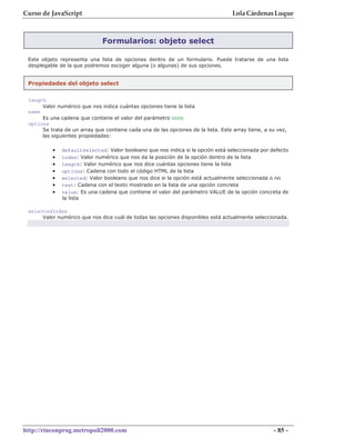 Curso de JavaScript                                                                Lola Cárdenas Luque



                              Formularios: objeto select

 Este objeto representa una lista de opciones dentro de un formulario. Puede tratarse de una lista
 desplegable de la que podremos escoger alguna (o algunas) de sus opciones.


 Propiedades del objeto select

 length
      Valor numérico que nos indica cuántas opciones tiene la lista
 name
      Es una cadena que contiene el valor del parámetro NAME
 options
      Se trata de un array que contiene cada una de las opciones de la lista. Este array tiene, a su vez,
      las siguientes propiedades:

          •   defaultSelected: Valor booleano que nos indica si la opción está seleccionada por defecto
          •   index: Valor numérico que nos da la posición de la opción dentro de la lista
          •   length: Valor numérico que nos dice cuántas opciones tiene la lista
          •   options: Cadena con todo el código HTML de la lista
          •   selected: Valor booleano que nos dice si la opción está actualmente seleccionada o no
          •   text: Cadena con el texto mostrado en la lista de una opción concreta
          •   value: Es una cadena que contiene el valor del parámetro VALUE de la opción concreta de
              la lista

 selectedIndex
      Valor numérico que nos dice cuál de todas las opciones disponibles está actualmente seleccionada.




http://rinconprog.metropoli2000.com                                                                - 85 -
 