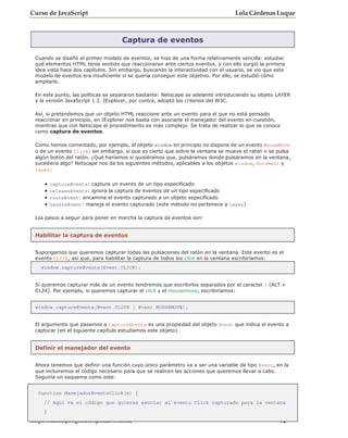 Curso de JavaScript                                                               Lola Cárdenas Luque



                                    Captura de eventos

 Cuando se diseñó el primer modelo de eventos, se hizo de una forma relativamente sencilla: estudiar
 qué elementos HTML tenía sentido que reaccionaran ante ciertos eventos, y con ello surgió la primera
 idea vista hace dos capítulos. Sin embargo, buscando la interactividad con el usuario, se vio que este
 modelo de eventos era insuficiente si se quería conseguir este objetivo. Por ello, se estudió cómo
 ampliarlo.

 En este punto, las políticas se separaron bastante: Netscape se adelantó introduciendo su objeto LAYER
 y la versión JavaScript 1.2. IExplorer, por contra, adoptó los criterios del W3C.

 Así, si pretendemos que un objeto HTML reaccione ante un evento para el que no está pensado
 reaccionar en principio, en IExplorer nos basta con asociarle el manejador del evento en cuestión,
 mientras que con Netscape el procedimiento es más complejo. Se trata de realizar lo que se conoce
 como captura de eventos.

 Como hemos comentado, por ejemplo, el objeto window en principio no dispone de un evento MouseMove
 o de un evento Click; sin embargo, sí que es cierto que sobre la ventana se mueve el ratón o se pulsa
 algún botón del ratón. ¿Qué haríamos si quisiéramos que, pulsáramos donde pulsáramos en la ventana,
 sucediera algo? Netscape nos da los siguientes métodos, aplicables a los objetos window, document y
 layer:

    •   captureEvents: captura un evento de un tipo especificado
    •   releaseEvents: ignora la captura de eventos de un tipo especificado
    •   routeEvent: encamina el evento capturado a un objeto especificado
    •   handleEvent: maneja el evento capturado (este método no pertenece a layer)

 Los pasos a seguir para poner en marcha la captura de eventos son:


 Habilitar la captura de eventos


 Supongamos que queremos capturar todas las pulsaciones del ratón en la ventana. Este evento es el
 evento CLICK, así que, para habilitar la captura de todos los click en la ventana escribiríamos:
   window.captureEvents(Event.CLICK);


 Si queremos capturar más de un evento tendremos que escribirlos separados por el caracter | (ALT +
 0124). Por ejemplo, si queremos capturar el click y el mousemove, escribiríamos:


 window.captureEvents(Event.CLICK | Event.MOUSEMOVE);


 El argumento que pasamos a captureEvents es una propiedad del objeto Event que indica el evento a
 capturar (en el siguiente capítulo estudiamos este objeto).


 Definir el manejador del evento


 Ahora tenemos que definir una función cuyo único parámetro va a ser una variable de tipo Event, en la
 que incluiremos el código necesario para que se realicen las acciones que queremos llevar a cabo.
 Seguiría un esquema como este:


  function ManejadorEventoClick(e) {
    // Aquí va el código que quieras asociar al evento Click capturado para la ventana
    }
http://rinconprog.metropoli2000.com                                                                - 92 -
 