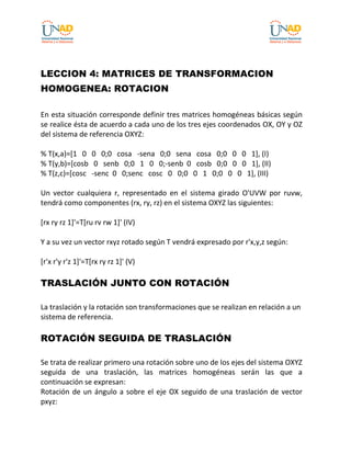 LECCION 4: MATRICES DE TRANSFORMACION
HOMOGENEA: ROTACION
En esta situación corresponde definir tres matrices homogéneas básicas según
se realice ésta de acuerdo a cada uno de los tres ejes coordenados OX, OY y OZ
del sistema de referencia OXYZ:
% T(x,a)=[1 0 0 0;0 cosa -sena 0;0 sena cosa 0;0 0 0 1], (I)
% T(y,b)=[cosb 0 senb 0;0 1 0 0;-senb 0 cosb 0;0 0 0 1], (II)
% T(z,c)=[cosc -senc 0 0;senc cosc 0 0;0 0 1 0;0 0 0 1], (III)
Un vector cualquiera r, representado en el sistema girado O'UVW por ruvw,
tendrá como componentes (rx, ry, rz) en el sistema OXYZ las siguientes:
[rx ry rz 1]'=T[ru rv rw 1]' (IV)
Y a su vez un vector rxyz rotado según T vendrá expresado por r'x,y,z según:
[r'x r'y r'z 1]'=T[rx ry rz 1]' (V)
TRASLACIÓN JUNTO CON ROTACIÓN
La traslación y la rotación son transformaciones que se realizan en relación a un
sistema de referencia.
ROTACIÓN SEGUIDA DE TRASLACIÓN
Se trata de realizar primero una rotación sobre uno de los ejes del sistema OXYZ
seguida de una traslación, las matrices homogéneas serán las que a
continuación se expresan:
Rotación de un ángulo a sobre el eje OX seguido de una traslación de vector
pxyz:
 