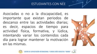 ESTUDIANTES CON NEE
Asociadas o no a la discapacidad, es
importante que existan periodos de
descanso entre las actividades diarias;
es decir, espacios de tiempo para
actividad física, formativa, y lúdica,
intentando variar los contenidos cada
día para lograr mantener la motivación
en las mismas.
 