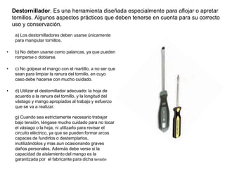 Destornillador. Es una herramienta diseñada especialmente para aflojar o apretar
tornillos. Algunos aspectos prácticos que deben tenerse en cuenta para su correcto
uso y conservación.
a) Los destornilladores deben usarse únicamente
para manipular tornillos.
• b) No deben usarse como palancas, ya que pueden
romperse o doblarse.
• c) No golpear el mango con el martillo, a no ser que
sean para limpiar la ranura del tornillo, en cuyo
caso debe hacerse con mucho cuidado.
• d) Utilizar el destornillador adecuado: la hoja de
acuerdo a la ranura del tornillo, y la longitud del
vástago y mango apropiados al trabajo y esfuerzo
que se va a realizar.
g) Cuando sea estrictamente necesario trabajar
bajo tensión, téngase mucho cuidado para no tocar
el vástago o la hoja, ni utilizarlo para revisar el
circuito eléctrico, ya que se pueden formar arcos
capaces de fundirlos o destemplarlos,
inutilizándolos y mas aun ocasionando graves
daños personales. Además debe verse si la
capacidad de aislamiento del mango es la
garantizada por el fabricante para dicha tensión
 