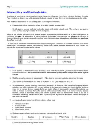 Pág. 3

Apuntes y ejercicios de EXCEL 2000.

Introducción y modificación de datos.
Una celda de una hoja de cálculo puede contener datos muy diferentes, como texto, números, fechas o fórmulas.
Para introducir un dato en una celda basta con teclearlo y pulsar la tecla <Intro>, o bien desplazarse a otra celda.
Para modificar el contenido de una celda puedes usar dos procedimientos:
Para cambiar todo el contenido, sitúate en la celda y teclea el nuevo dato.
Si sólo quieres cambiar parte del contenido, sitúate en la celda, pulsa la tecla F2 y corrige lo que quieras
como se hace en un procesador de texto cualquiera.
Según el tipo de dato que introduzcas éste se alineará de manera automática dentro de la celda. Por ejemplo, si
introduces un texto, se alineará en la parte izquierda de la celda, mientras que los números lo hacen a la
derecha. Naturalmente, siempre se puede modificar esto si se desea. Las alineaciones admitidas son izquierda,
derecha y centrada.
Las fórmulas se introducen normalmente empezando con el signo = y teniendo en cuenta la prioridad usual en las
operaciones. Una fórmula, además de números y operaciones, puede contener referencias a otras celdas. Por
ejemplo, las siguientes fórmulas serían válidas:
C

D

E

3

= 3,5+5/2

= A2^2+6

=A1+A2/2

4

= A1+4*A2

= A2^0,5

= (A1+A2)/2

Ejercicios:
5. Si en la celda A1 hemos introducido el valor 2 y en la celda A2 el valor 4, ¿cuál es el valor numérico de las
fórmulas anteriores? Haz primero las cuentas mentalmente y después las compruebas en la hoja de
cálculo.
6. Modifica ahora los valores de las celdas A1 y A2 y observa cómo se recalculan las demás fórmulas.
7. ¿Qué ocurre si introduces en una celda el “número” 44’78? ¿Y si introduces el 12.56?
8. Si quieres saber cuántos días han transcurrido desde el 1 de enero de 1900 hasta hoy introduce la fecha
actual en una celda cualquiera. (El formato habitual de fecha es dd/mm/aaaa, donde dd significa el día del
mes, mm el número de mes y aaaa el año con cuatro cifras). A continuación cambia el formato de esa
celda a formato numérico. Para ello, con la celda seleccionada debes ir al menú Formato, Celdas,
Número. Utiliza lo explicado antes para calcular cuántos días han transcurrido desde el día de tu
nacimiento hasta hoy. Esfuérzate un poco y procura poner algún rótulo en alguna celda que explique lo
que estás calculando.
9. Averigua qué opciones del menú Archivo debes utilizar para
•
•
•
•

Almacenar un libro
Cerrar un libro
Abrir un libro existente
Abrir un libro nuevo

10. Realiza una pequeña encuesta en tu clase para completar la siguiente tabla:
Nombre
…

Estatura
…

Nº hermanos
…

A continuación realiza las siguientes tareas:

Nº her. Padre
…

Nº her. Madre
…

 