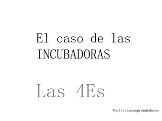 El caso de las
INCUBADORAS
Las 4Es
#politicasemprendedores
 
