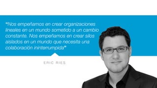 E R I C R I E S
“Nos empeñamos en crear organizaciones
lineales en un mundo sometido a un cambio
constante. Nos empeñamos en crear silos
aislados en un mundo que necesita una
colaboración ininterrumpida”
 