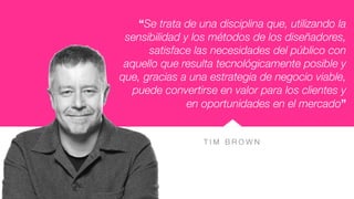 T I M B R O W N
“Se trata de una disciplina que, utilizando la
sensibilidad y los métodos de los diseñadores,
satisface las necesidades del público con
aquello que resulta tecnológicamente posible y
que, gracias a una estrategia de negocio viable,
puede convertirse en valor para los clientes y
en oportunidades en el mercado”
 