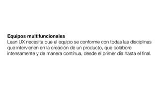 Equipos multifuncionales
Lean UX necesita que el equipo se conforme con todas las disciplinas
que intervienen en la creación de un producto, que colabore
intensamente y de manera contínua, desde el primer día hasta el ﬁnal.
 