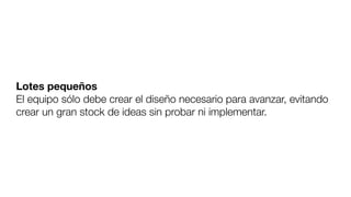 Lotes pequeños
El equipo sólo debe crear el diseño necesario para avanzar, evitando
crear un gran stock de ideas sin probar ni implementar.
 