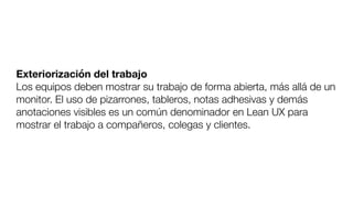 Exteriorización del trabajo
Los equipos deben mostrar su trabajo de forma abierta, más allá de un
monitor. El uso de pizarrones, tableros, notas adhesivas y demás
anotaciones visibles es un común denominador en Lean UX para
mostrar el trabajo a compañeros, colegas y clientes.
 