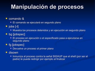 Manipulación de procesosManipulación de procesos
 comando &comando &
 El comando se ejecutará en segundo planoEl comando se ejecutará en segundo plano
 jobs [-l]jobs [-l]
 Muestra los procesos detenidos y en ejecución en segundo planoMuestra los procesos detenidos y en ejecución en segundo plano
 bg [jobspec]bg [jobspec]
 El proceso en ejecución o el especificado pasa a ejecutarse enEl proceso en ejecución o el especificado pasa a ejecutarse en
segundo planosegundo plano
 fg [jobspec]fg [jobspec]
 Devuelve un proceso al primer planoDevuelve un proceso al primer plano
 disowndisown
 Inmuniza al proceso contra la señal SIGHUP que el shell (por ser elInmuniza al proceso contra la señal SIGHUP que el shell (por ser el
padre) le puede redirigir por ejemplo al finalizarpadre) le puede redirigir por ejemplo al finalizar
 