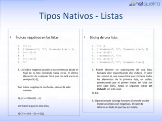 Tipos Nativos - Listas Índices negativos en las listas: >>> li ['elemento1', '2', 'elemento tres', 4] >>> li[-1] 4 >>> li[-3] '2' 3. Un índice negativo accede a los elementos desde el final de la lista contando hacia atrás. El último elemento de cualquier lista que no esté vacía es siempre li[−1]. Si el índice negativo le confunde, piense de esta manera:  li[−n] == li[len(li) − n].  De manera que en esta lista,  li[−3] == li[4 − 3] == li[1]. Slicing de una lista: >>> li ['elemento1', '2', 'elemento tres', 4] >>> li[0:2] ['elemento1', '2'] >>> li[0:-1] ['elemento1', '2', 'elemento tres'] 3. Puede obtener un subconjunto de una lista, llamado  slice  especificando dos índices. El valor de retorno es una nueva lista que contiene todos los elementos de la primera lista, en orden, comenzando por el primer índice del slice (en este caso li[0]), hasta el segundo índice  sin incluirl o (en este caso li[-1]). 5. El particionado (slicing) funciona si uno de los dos índices o ambos son negativos. El valor de  retorno es todo lo que hay en medio. 