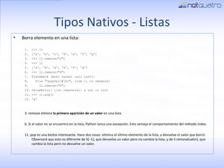 Tipos Nativos - Listas Borra elemento en una lista: >>> li ['a', 'b', 'c', 'd', 'e', 'f', 'g'] >>> li.remove(&quot;c&quot;) >>> li ['a', 'b', 'd', 'e', 'f', 'g'] >>> li.remove(&quot;h&quot;) Traceback (most recent call last): File &quot;<pyshell#10>&quot;, line 1, in <module> li.remove(&quot;h&quot;) ValueError: list.remove(x): x not in list >>> li.pop() 'g' 3. remove elimina  la primera aparición de un valor  en una lista. 6. Si el valor no se encuentra en la lista, Python lanza una excepción. Esto semeja el comportamiento del método index. 11. pop es una bestia interesante. Hace dos cosas: elimina el último elemento de la lista, y devuelve el valor que borró. Observará que esto es diferente de li[−1], que devuelve un valor pero no cambia la lista, y de li.remove(valor), que cambia la lista pero no devuelve un valor. 