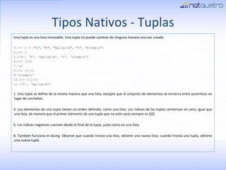 Tipos Nativos - Tuplas Una tupla es una lista inmutable. Una tupla no puede cambiar de ninguna manera una vez creada. >>> t = (&quot;a&quot;, &quot;b&quot;, &quot;mpilgrim&quot;, &quot;z&quot;, &quot;ejemplo&quot;) >>> t ('a', 'b', 'mpilgrim', 'z', 'ejemplo') >>> t[0] 'a' >>> t[-1] 'ejemplo‘ >>> t[1:3] ('b', 'mpilgrim') 1. Una tupla se define de la misma manera que una lista, excepto que el conjunto de elementos se encierra entre paréntesis en lugar de corchetes. 4. Los elementos de una tupla tienen un orden definido, como una lista. Los índices de las tuplas comienzan en cero, igual que una lista, de manera que el primer elemento de una tupla que no esté vacía siempre es t[0]. 6. Los índices negativos cuentan desde el final de la tupla, justo como en una lista. 8. También funciona el slicing. Observe que cuando trocea una lista, obtiene una nueva lista; cuando trocea una tupla, obtiene una nueva tupla. 