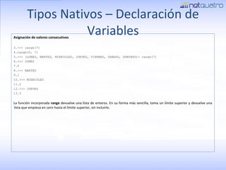 Tipos Nativos – Declaración de Variables Asignación de valores consecutivos >>> range(7) range(0, 7) >>> (LUNES, MARTES, MIERCOLES, JUEVES, VIERNES, SABADO, DOMINGO)= range(7) >>> LUNES 0 >>> MARTES 1 >>> MIERCOLES 2 >>> JUEVES 3 La función incorporada  range  devuelve una lista de enteros. En su forma más sencilla, toma un límite superior y devuelve una lista que empieza en cero hasta el límite superior, sin incluirlo. 