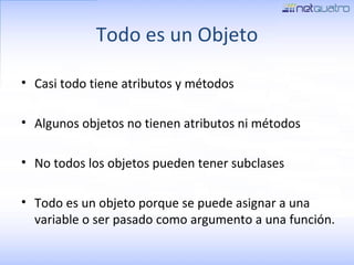 Todo es un Objeto Casi todo tiene atributos y métodos Algunos objetos no tienen atributos ni métodos No todos los objetos pueden tener subclases Todo es un objeto porque se puede asignar a una variable o ser pasado como argumento a una función. 